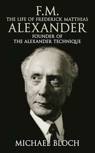 Bloch, Michael F.M.: The Life Of Frederick Matthias Alexander: The Life of Frederick Matthias Alexander: Founder of the Alexander Technique