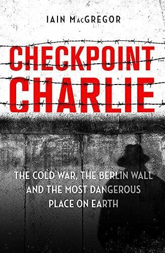 MacGregor, Iain Checkpoint Charlie: The Cold War, the Berlin Wall and the Most Dangerous Place on Earth