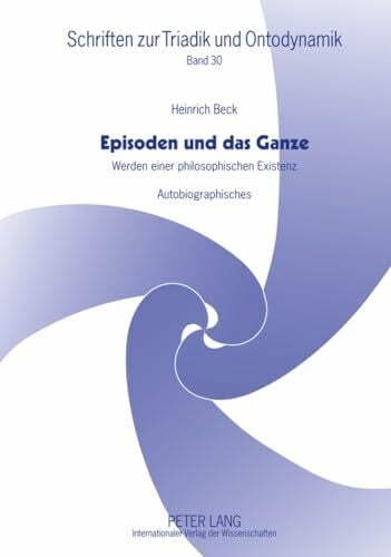 Beck, Heinrich Episoden und das Ganze: Werden einer philosophischen Existenz- Autobiographisches (Schriften zur Triadik und Ontodynamik, Band 30)