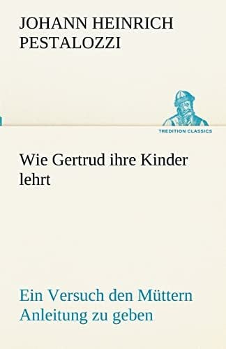 Pestalozzi, Johann Heinrich Wie Gertrud ihre Kinder lehrt: Ein Versuch den Müttern Anleitung zu geben, ihre Kinder selbst zu unterrichten, in Briefen (TREDITION CLASSICS)