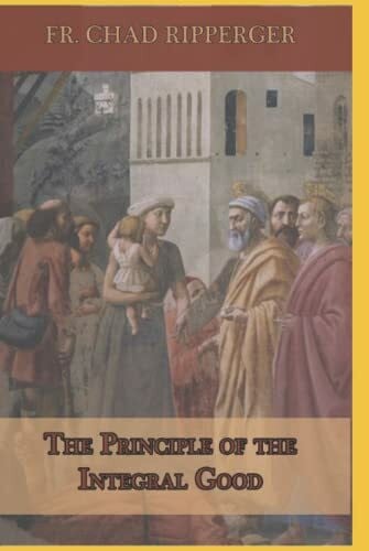 Ripperger, Fr. Chad A The Principle of the Integral Good
