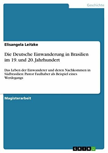 Leitzke, Elisangela Die Deutsche Einwanderung in Brasilien im 19. und 20. Jahrhundert: Das Leben der Einwanderer und deren Nachkommen in Südbrasilien: Pastor Faulhaber als Beispiel eines Werdegangs