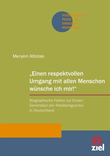 Altintas, Meryem „Einen respektvollen Umgang mit allen Menschen wünsche ich mir!“: Biographische Fakten zur Ersten Generation der Arbeitsmigranten in Deutschland (Interkulturelle Praxis und Diversity Management)