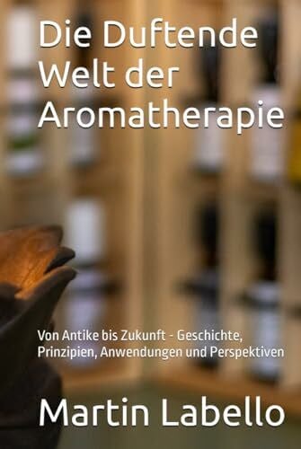 Labello, Martin Die Duftende Welt der Aromatherapie: Von Antike bis Zukunft - Geschichte, Prinzipien, Anwendungen und Perspektiven