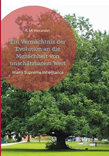 Alexander, F. M. Ein Vermächtnis der Evolution an die Menschheit von unschätzbarem Wert: Man's Supreme Inheritance (Die Schriften von F. M. Alexander, Band 1)