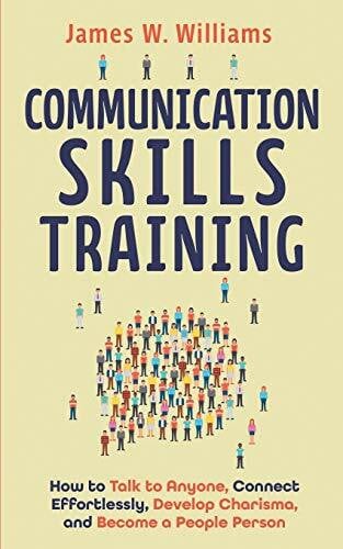W. Williams, James Communication Skills Training: How to Talk to Anyone, Connect Effortlessly, Develop Charisma, and Become a People Person