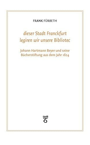 Fürbeth, Frank 'dieser Stadt Franckfurt legiren wir unsere Bibliotec': Johann Hartmann Beyer und seine Bücherstiftung aus dem Jahr 1624 (Frankfurter Bibliotheksschriften)