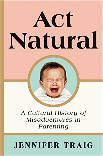 Traig, Jennifer Act Natural: A Cultural History of Misadventures in Parenting