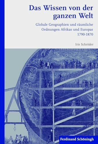 Iris Schröder Das Wissen von der ganzen Welt. Globale Geographien und räumliche Ordnungen Afrikas und Europas 1790-1870
