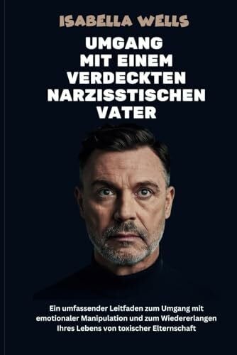Wells, Isabella Umgang mit einem verdeckten narzisstischen Vater: Ein umfassender Leitfaden zum Umgang mit emotionaler Manipulation und zum Wiedererlangen Ihres Lebens von toxischer Elternschaft