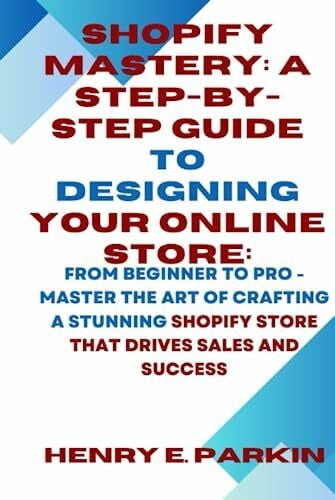 PARKIN, HENRY E. SHOPIFY MASTERY: A STEP-BY-STEP GUIDE TO DESIGNING YOUR ONLINE STORE:: From Beginner to Pro - Master the Art of Crafting a Stunning Shopify Store That Drives Sales and Success