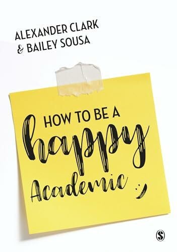Alexander Clarke and Bailey Sousa How to Be a Happy Academic: A Guide to Being Effective in Research, Writing and Teaching