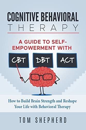 Shepherd, Tom Cognitive Behavioral Therapy: How to Build Brain Strength and Reshape Your Life with Behavioral Therapy: A Guide to Self-Empowerment with CBT, DBT, and ACT