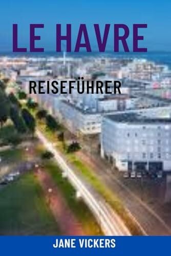 Vickers, Jane LE HAVRE REISEFÜHRER: Entdecken Sie das moderne maritime Juwel der Normandie – Top-Attraktionen, Highlights des Kreuzfahrthafens, Strände, Architektur und lokale Erlebnisse