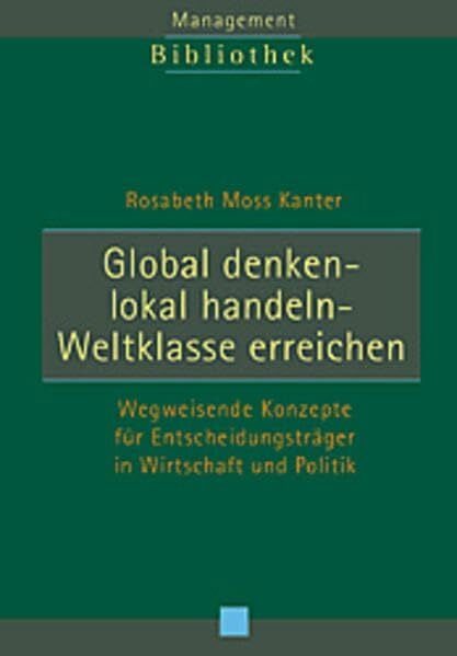 Moss Kanter, Rosabeth Global denken - Lokal handeln - Weltklasse erreichen: Wegweisende Konzepte für Entscheidungsträger in Wirtschaft und Politik