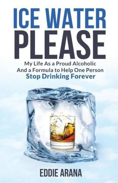 Arana, Edward A. Ice Water Please: My Life As a Proud Alcoholic And a Formula to Help One Person Stop Drinking Forever