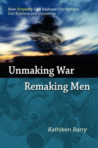 Barry, Kathleen Lois Unmaking War, Remaking Men: How Empathy Can Reshape Our Politics, Our Soldiers and Ourselves