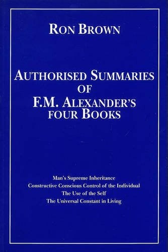 Brown, Ron Authorized Summaries of F.M.Alexander's Four Books: Man's Supreme Inheritance, Constructive Conscious Control of the Individual, the Use of the Self and the Universal Constant in Living