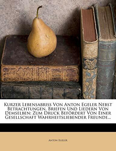 Egeler, Anton Kurzer Lebensabriss Von Anton Egeler Nebst Betrachtungen, Briefen Und Liedern Von Demselben: Zum Druck Befordert Von Einer Gesellschaft Wahrheitsliebe