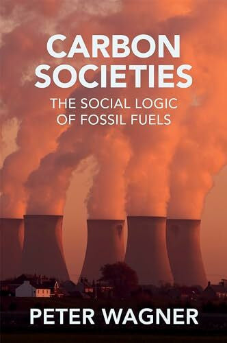 Wagner, Peter Carbon Societies: The Social Logic of Fossil Fuels
