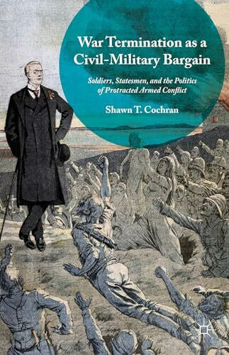 Cochran, Shawn T. War Termination as a Civil-Military Bargain: Soldiers, Statesmen, and the Politics of Protracted Armed Conflict