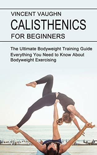 Vaughn, Vincent Calisthenics for Beginners: Everything You Need to Know About Bodyweight Exercising (The Ultimate Bodyweight Training Guide)
