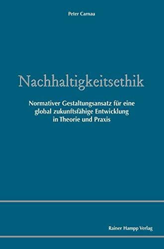 Carnau, Peter Nachhaltigkeitsethik: Normativer Gestaltungsansatz für eine global zukunftsfähige Entwicklung in Theorie und Praxis