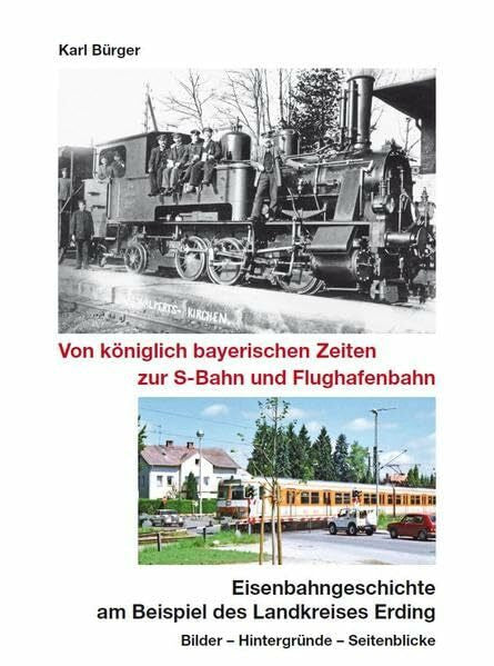Bürger, Karl Von königlich bayerischen Zeiten zur S-Bahn und Flughafenbahn: Eisenbahngeschichte am Beispiel des Landkreises Erding - Bilder - Hintergründe - Seitenblicke