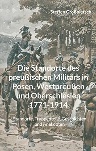 Großpietsch, Steffen Die Standorte des preußischen Militärs in Posen, Westpreußen und Oberschlesien 1771-1914: Standorte, Truppenteile, Geschichten und Anekdoten