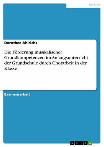 Ahlrichs, Dorothee Die Förderung musikalischer Grundkompetenzen im Anfangsunterricht der Grundschule durch Chorarbeit in der Klasse: Staatsexamensarbeit