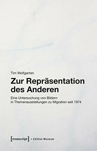 Tim Wolfgarten Zur Repräsentation des Anderen: Eine Untersuchung von Bildern in Themenausstellungen zu Migration seit 1974 (Edition Museum, Bd. 35)