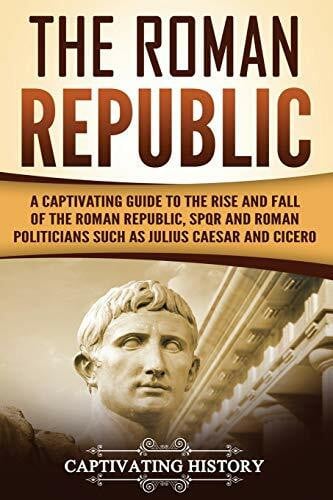 History, Captivating The Roman Republic: A Captivating Guide to the Rise and Fall of the Roman Republic, SPQR and Roman Politicians Such as Julius Caesar and Cicero (The Ancient Romans)