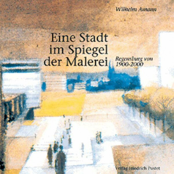 Amann, Wilhelm Eine Stadt im Spiegel der Malerei: Regensburg von 1900-2000 (Regensburg - UNESCO Weltkulturerbe)