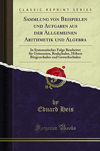 Heis, Eduard Sammlung von Beispielen und Aufgaben aus der Allgemeinen Arithmetik und Algebra: In Systematischer Folge Bearbeitet für Gymnasien, Realschulen, Höhere Bürgerschulen und Gewerbschulen (Classic Reprint)