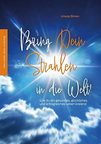 Simon, Ursula Bring Dein Strahlen in die Welt!: Wie du ein gesundes, glückliches und erfolgreiches Leben kreierst
