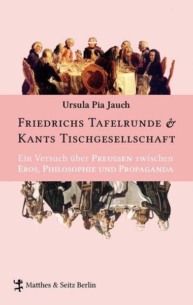 Ursula Pia Jauch Friedrichs Tafelrunde & Kants Tischgesellschaft: Ein Versuch über Preußen zwischen Eros, Philosophie und Propaganda