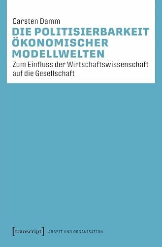 Damm, Carsten Die Politisierbarkeit ökonomischer Modellwelten: Zum Einfluss der Wirtschaftswissenschaft auf die Gesellschaft (Arbeit und Organisation)