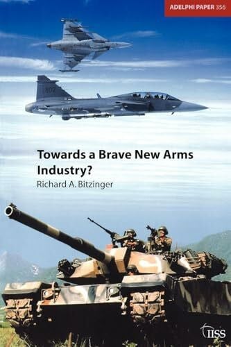 Bitzinger, Richard Towards a Brave New Arms Industry?: The Decline of the Second-Tier Arms-Producing Countries and the Emerging International Division of Labour in the Defence Industry (Adelphi Papers, 356, Band 356)
