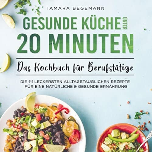 Tamara Begemann Gesunde Küche unter 20 Minuten - Das Kochbuch für Berufstätige: Die 111 leckersten alltagstauglichen Rezepte für eine natürliche & gesunde Ernährung
