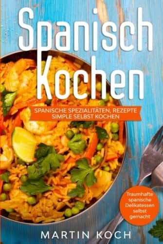 Koch, Martin Spanisch Kochen. Spanische Spezialitäten, Rezepte simple selbst kochen.: Traumhafte spanische Delikatessen selbst gemacht.