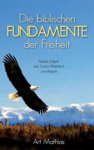 Art Mathias Die biblischen Fundamente der Freiheit: Satans Lügen mit Gottes Wahrheit zerschlagen