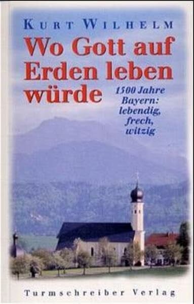 Wilhelm, Kurt Wo Gott auf Erden leben würde: 1500 Jahre Bayern: lebendig, frech, witzig