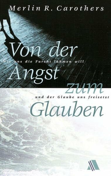 Carothers, Merlin C Von der Angst zum Glauben: Wie uns die Furcht lähmen will und der Glaube uns freisetzt
