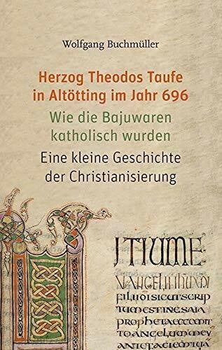 Buchmüller, Wolfgang Herzog Theodos Taufe in Altötting im Jahr 696: Wie die Bajuwaren katholisch wurden. Eine kleine Geschichte der Christianisierung