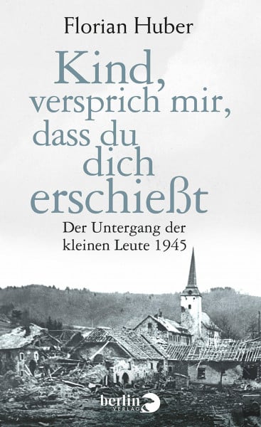 Huber, Florian Kind, versprich mir, dass du dich erschießt: Der Untergang der kleinen Leute 1945
